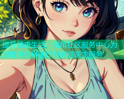 提升健康生活，海角社区服务中心为您提供全科医疗与家庭医生服务  第1张