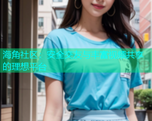 海角社区：安全交友与丰富视频共享的理想平台  第2张