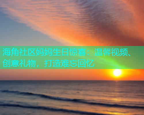 海角社区妈妈生日惊喜：温馨视频、创意礼物，打造难忘回忆  第1张