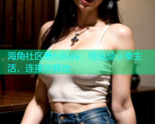 海角社区惠州妈妈：短视频分享生活，连接你我他  第1张