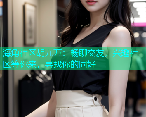 海角社区胡九万：畅聊交友，兴趣社区等你来，寻找你的同好  第1张