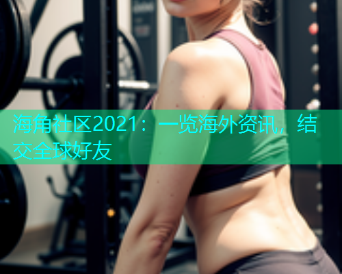 海角社区2021：一览海外资讯，结交全球好友  第2张