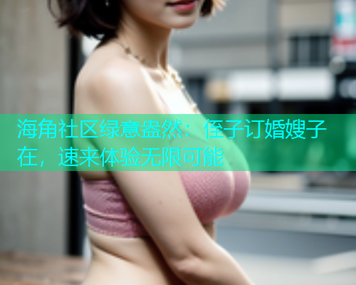 海角社区绿意盎然：侄子订婚嫂子在，速来体验无限可能  第1张