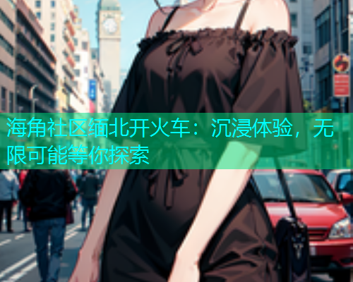 海角社区缅北开火车：沉浸体验，无限可能等你探索  第1张