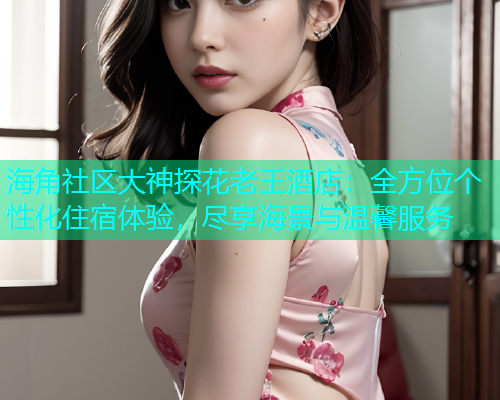 海角社区大神探花老王酒店：全方位个性化住宿体验，尽享海景与温馨服务  第1张