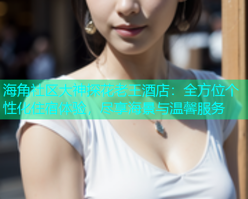 海角社区大神探花老王酒店：全方位个性化住宿体验，尽享海景与温馨服务  第2张