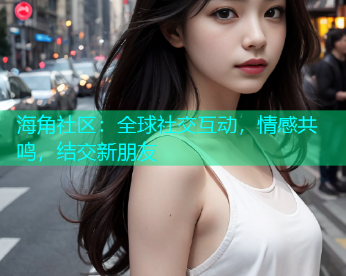 海角社区：全球社交互动，情感共鸣，结交新朋友  第1张