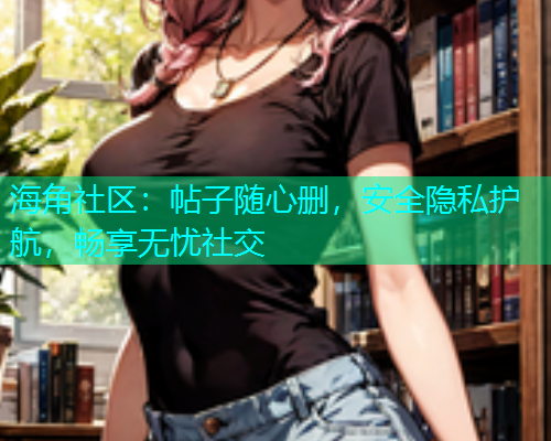 海角社区：帖子随心删，安全隐私护航，畅享无忧社交  第1张