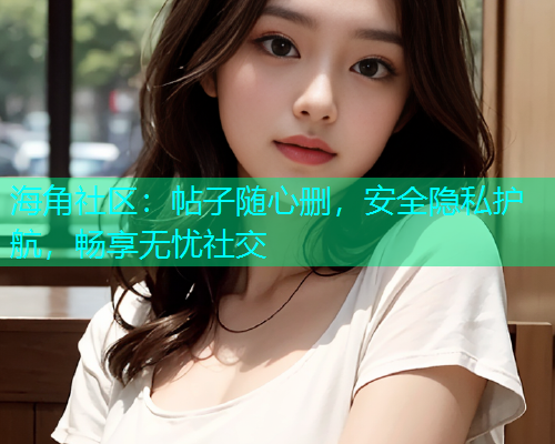 海角社区：帖子随心删，安全隐私护航，畅享无忧社交  第2张