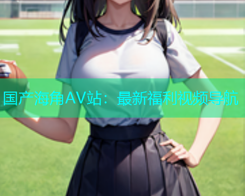 国产海角AV站：最新福利视频导航  第1张