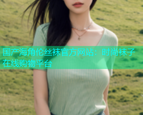 国产海角伦丝袜官方网站：时尚袜子在线购物平台  第1张
