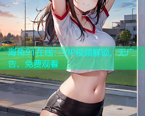 海角91在线：VIP视频解锁、无广告、免费观看  第1张