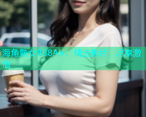 海角熟女888AV：精选影片，尽享激情  第1张