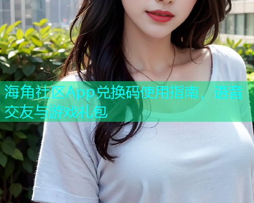 海角社区App兑换码使用指南，语音交友与游戏礼包  第1张