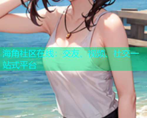 海角社区在线：交友、视频、社交一站式平台  第2张