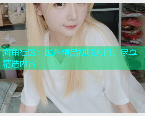 海角社区：国产精品视频入口，尽享精选内容  第1张