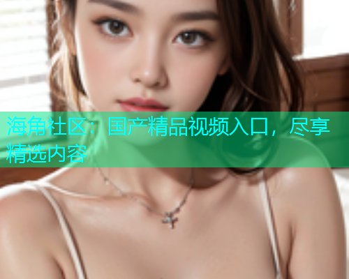 海角社区：国产精品视频入口，尽享精选内容  第2张