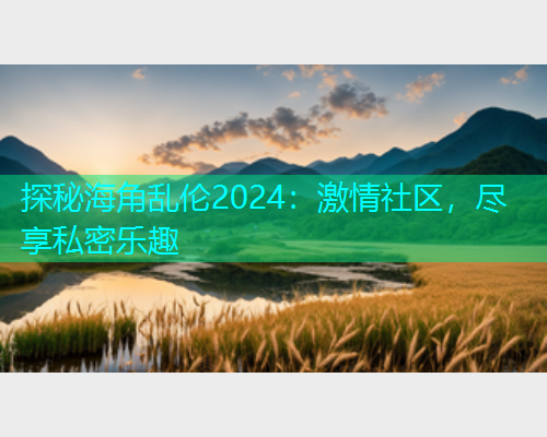 探秘海角乱伦2024：激情社区，尽享私密乐趣  第2张