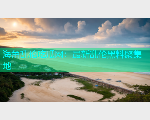 海角乱伦吃瓜网：最新乱伦黑料聚集地  第1张
