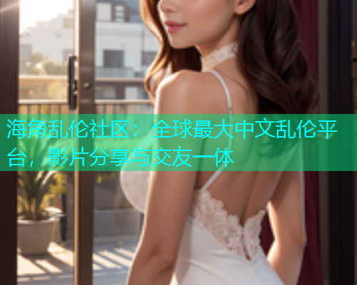 海角乱伦社区：全球最大中文乱伦平台，影片分享与交友一体  第1张