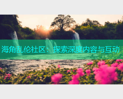 海角乱伦社区：探索深度内容与互动  第1张