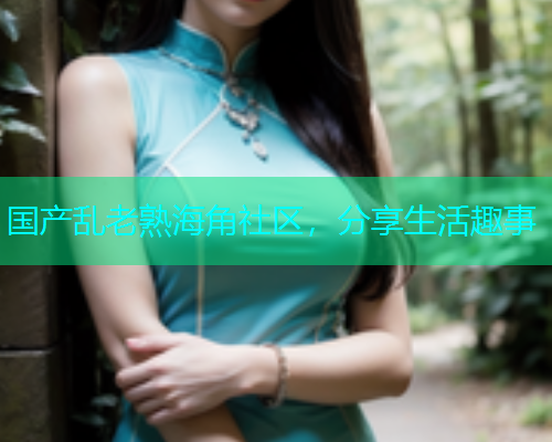 国产乱老熟海角社区，分享生活趣事  第2张