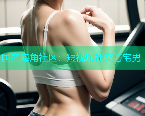 国产海角社区：短视频社交与宅男  第2张