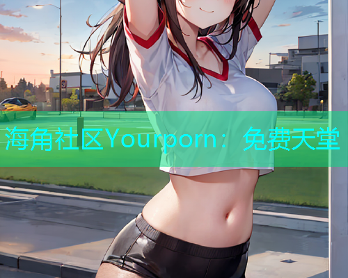 海角社区Yourporn：免费天堂  第2张