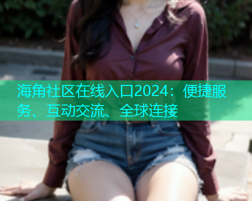海角社区在线入口2024：便捷服务、互动交流、全球连接  第2张