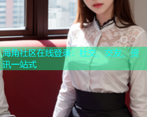 海角社区在线登录：社交、交友、资讯一站式  第1张