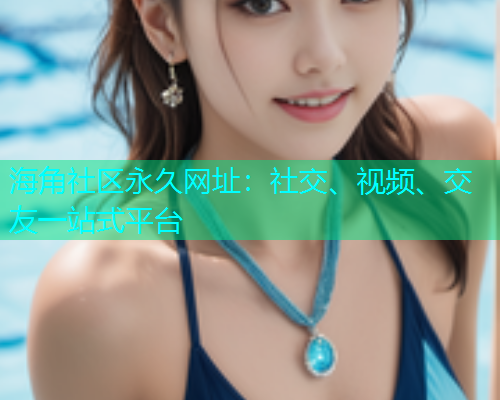 海角社区永久网址：社交、视频、交友一站式平台  第1张