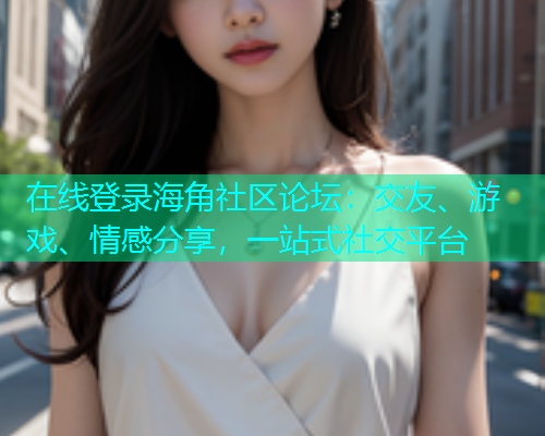 在线登录海角社区论坛：交友、游戏、情感分享，一站式社交平台  第1张