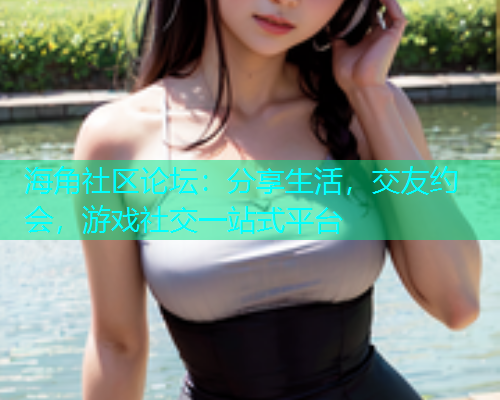 海角社区论坛：分享生活，交友约会，游戏社交一站式平台  第1张