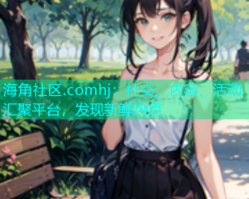海角社区.comhj：社交、内容、活动汇聚平台，发现新鲜热点  第1张