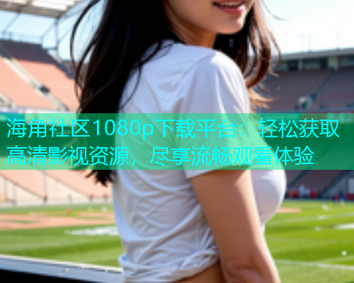 海角社区1080p下载平台：轻松获取高清影视资源，尽享流畅观看体验  第1张