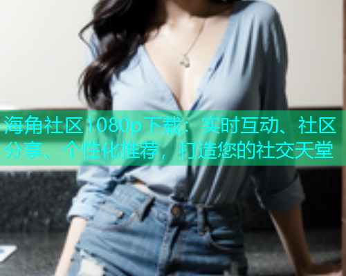 海角社区1080p下载：实时互动、社区分享、个性化推荐，打造您的社交天堂  第1张