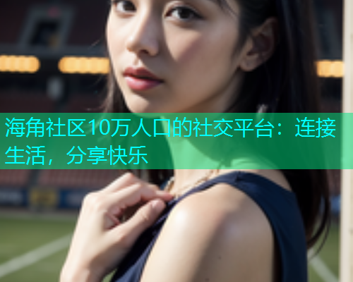 海角社区10万人口的社交平台：连接生活，分享快乐  第1张