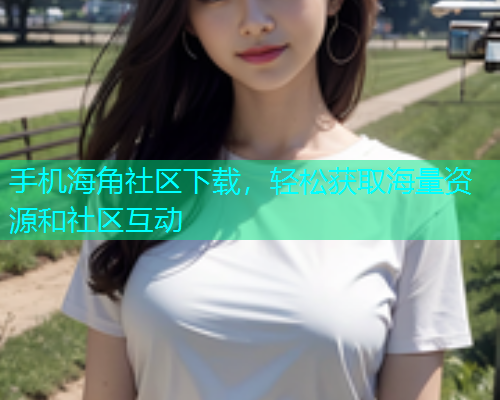 手机海角社区下载，轻松获取海量资源和社区互动  第1张
