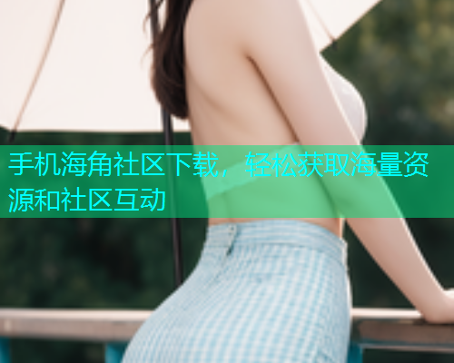 手机海角社区下载，轻松获取海量资源和社区互动  第2张