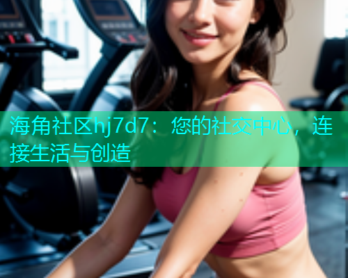 海角社区hj7d7：您的社交中心，连接生活与创造  第2张