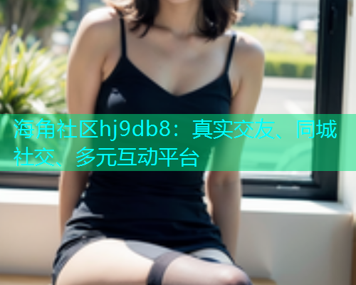 海角社区hj9db8：真实交友、同城社交、多元互动平台  第1张