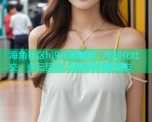 海角社区hj9e6破解版：年轻化社交，多元互动，轻松结识新朋友  第1张