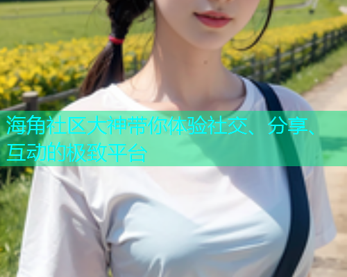海角社区大神带你体验社交、分享、互动的极致平台  第1张