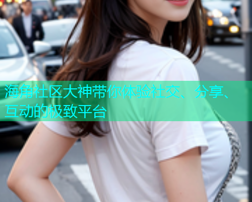 海角社区大神带你体验社交、分享、互动的极致平台  第2张