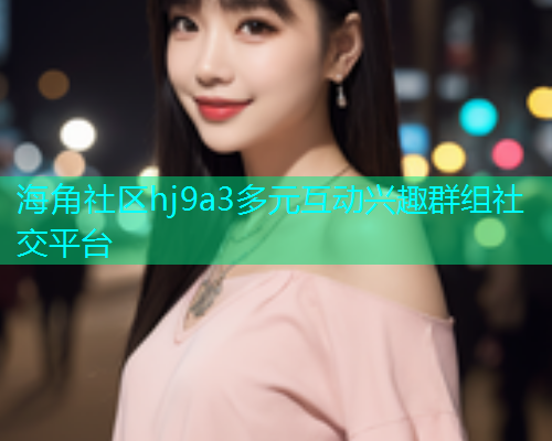 海角社区hj9a3多元互动兴趣群组社交平台  第2张