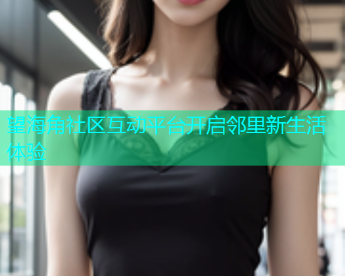 望海角社区互动平台开启邻里新生活体验  第1张