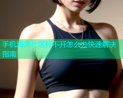 手机海角社区打不开怎么办快速解决指南  第1张