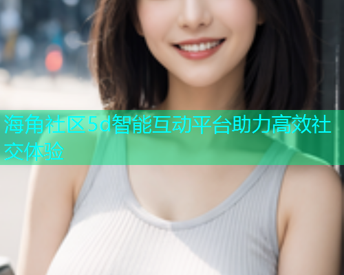 海角社区5d智能互动平台助力高效社交体验  第2张