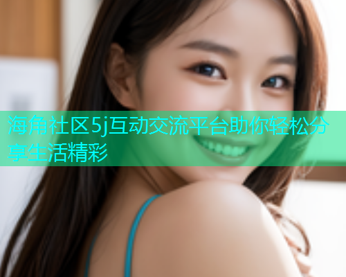 海角社区5j互动交流平台助你轻松分享生活精彩  第1张