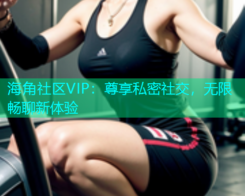 海角社区VIP：尊享私密社交，无限畅聊新体验  第1张